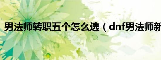 男法师转职五个怎么选（dnf男法师新转职）