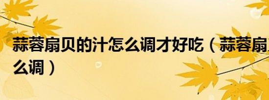 蒜蓉扇贝的汁怎么调才好吃（蒜蓉扇贝的汁怎么调）