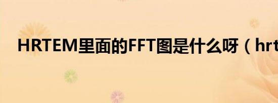 HRTEM里面的FFT图是什么呀（hrtem）