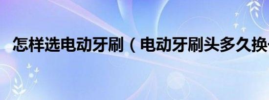 怎样选电动牙刷（电动牙刷头多久换一次）