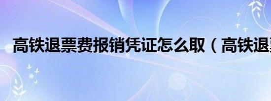 高铁退票费报销凭证怎么取（高铁退票费）
