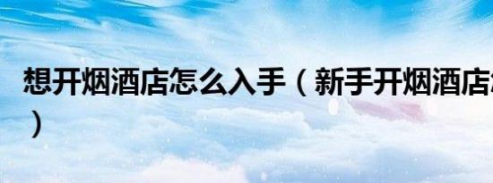 想开烟酒店怎么入手（新手开烟酒店怎么进货）