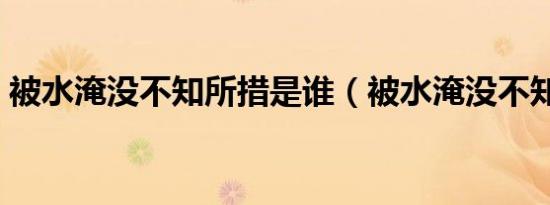 被水淹没不知所措是谁（被水淹没不知所措）