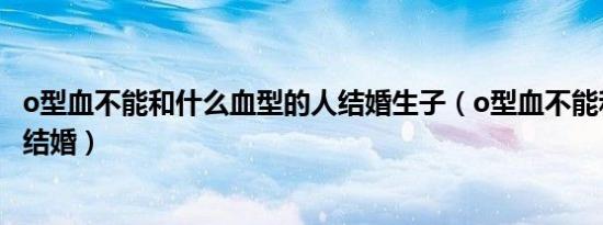 o型血不能和什么血型的人结婚生子（o型血不能和什么血型结婚）