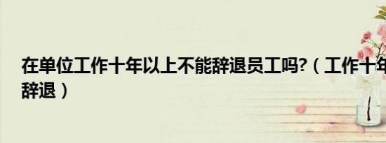 在单位工作十年以上不能辞退员工吗?（工作十年以上不能辞退）