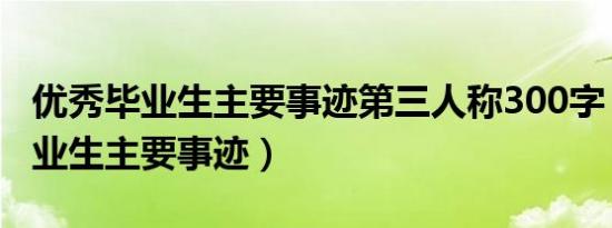 优秀毕业生主要事迹第三人称300字（优秀毕业生主要事迹）