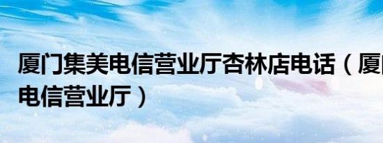 厦门集美电信营业厅杏林店电话（厦门集美区电信营业厅）