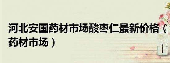 河北安国药材市场酸枣仁最新价格（河北安国药材市场）