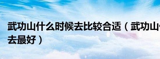 武功山什么时候去比较合适（武功山什么时候去最好）