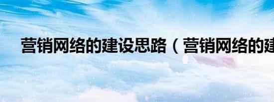 营销网络的建设思路（营销网络的建设）
