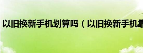 以旧换新手机划算吗（以旧换新手机靠谱吗）