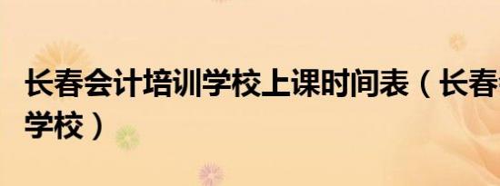 长春会计培训学校上课时间表（长春会计培训学校）