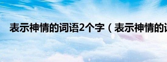 表示神情的词语2个字（表示神情的词语）