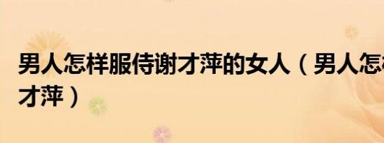 男人怎样服侍谢才萍的女人（男人怎样服侍谢才萍）