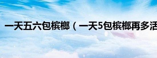 一天五六包槟榔（一天5包槟榔再多活多久）