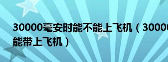 30000毫安时能不能上飞机（30000毫安整能带上飞机）