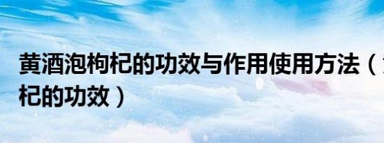黄酒泡枸杞的功效与作用使用方法（黄酒泡枸杞的功效）