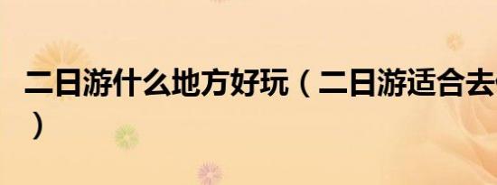 二日游什么地方好玩（二日游适合去什么地方）