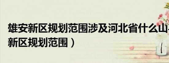 雄安新区规划范围涉及河北省什么山县（雄安新区规划范围）