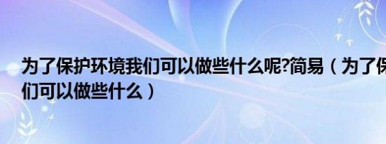 为了保护环境我们可以做些什么呢?简易（为了保护环境我们可以做些什么）