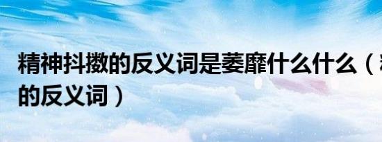 精神抖擞的反义词是萎靡什么什么（精神抖擞的反义词）
