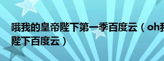 哦我的皇帝陛下第一季百度云（oh我的皇帝陛下百度云）
