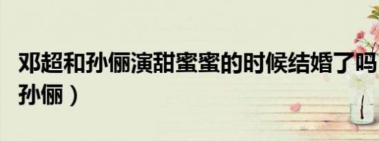 邓超和孙俪演甜蜜蜜的时候结婚了吗（邓超和孙俪）
