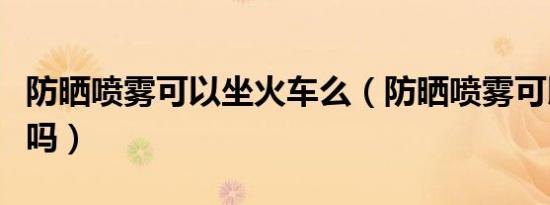 防晒喷雾可以坐火车么（防晒喷雾可以上火车吗）