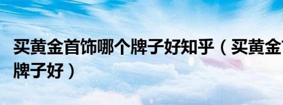 买黄金首饰哪个牌子好知乎（买黄金首饰哪个牌子好）