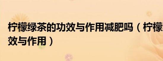 柠檬绿茶的功效与作用减肥吗（柠檬绿茶的功效与作用）