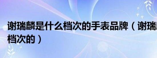 谢瑞麟是什么档次的手表品牌（谢瑞麟是什么档次的）