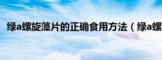 绿a螺旋藻片的正确食用方法（绿a螺旋藻）