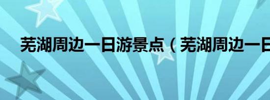 芜湖周边一日游景点（芜湖周边一日游）