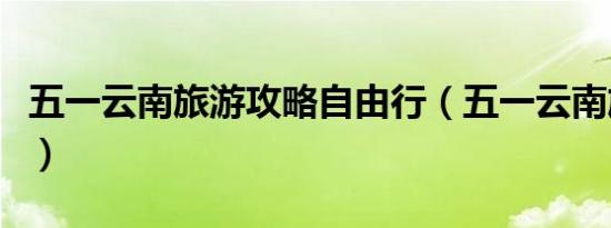 五一云南旅游攻略自由行（五一云南旅游攻略）