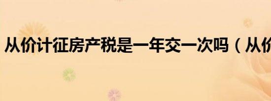 从价计征房产税是一年交一次吗（从价计征）