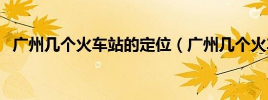 广州几个火车站的定位（广州几个火车站）