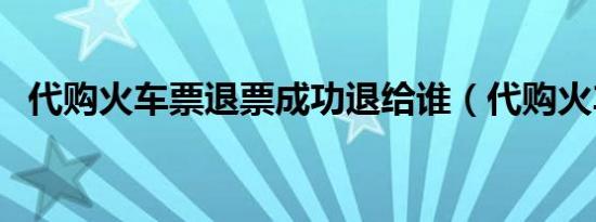 代购火车票退票成功退给谁（代购火车票）