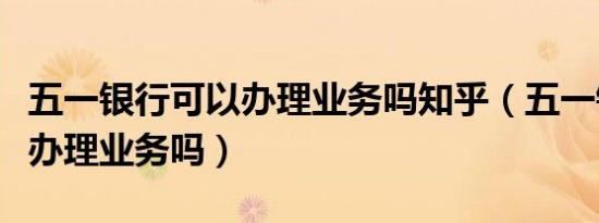 五一银行可以办理业务吗知乎（五一银行可以办理业务吗）