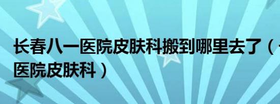 长春八一医院皮肤科搬到哪里去了（长春八一医院皮肤科）