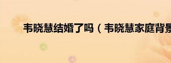 韦晓慧结婚了吗（韦晓慧家庭背景）