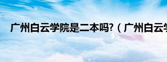 广州白云学院是二本吗?（广州白云学院）