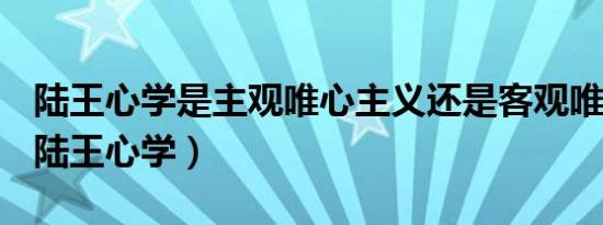 陆王心学是主观唯心主义还是客观唯心主义（陆王心学）