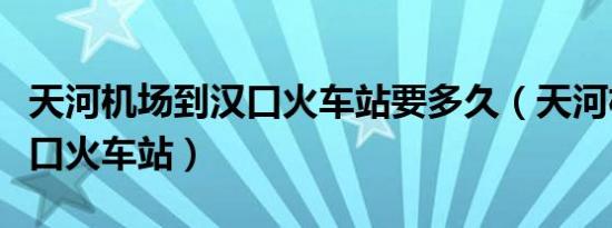 天河机场到汉口火车站要多久（天河机场到汉口火车站）