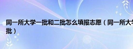 同一所大学一批和二批怎么填报志愿（同一所大学一批和二批）