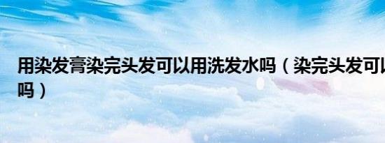 用染发膏染完头发可以用洗发水吗（染完头发可以用洗发水吗）