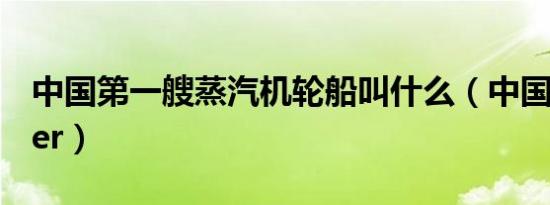 中国第一艘蒸汽机轮船叫什么（中国第一coser）