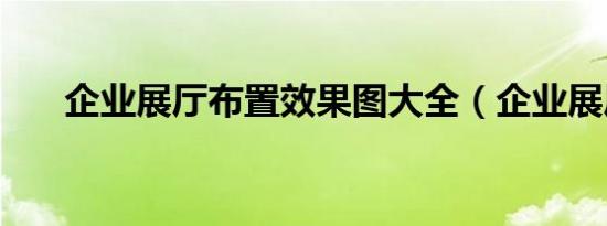 企业展厅布置效果图大全（企业展厅）
