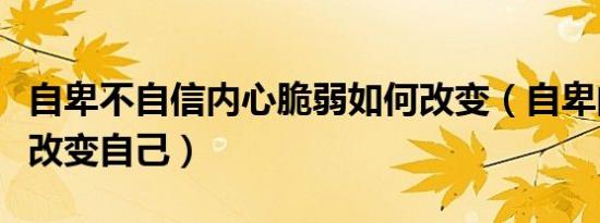 自卑不自信内心脆弱如何改变（自卑的人怎么改变自己）