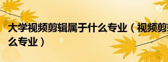 大学视频剪辑属于什么专业（视频剪辑属于什么专业）