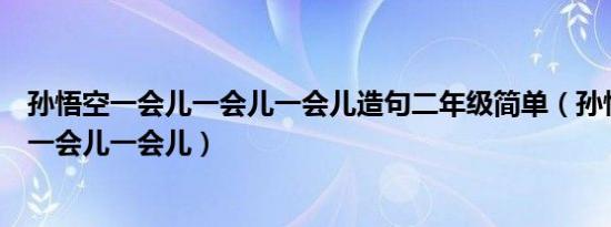 孙悟空一会儿一会儿一会儿造句二年级简单（孙悟空一会儿一会儿一会儿）